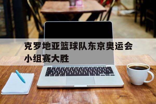 克罗地亚篮球队东京奥运会小组赛大胜