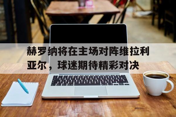 赫罗纳将在主场对阵维拉利亚尔，球迷期待精彩对决
