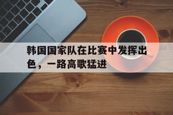 韩国国家队在比赛中发挥出色，一路高歌猛进